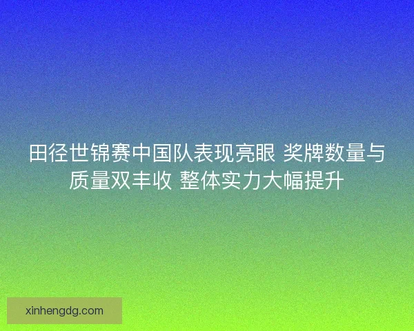 田径世锦赛中国队表现亮眼 奖牌数量与质量双丰收 整体实力大幅提升