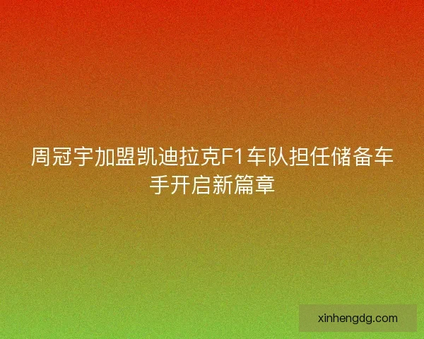 周冠宇加盟凯迪拉克F1车队担任储备车手开启新篇章