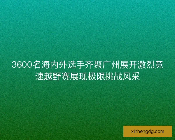3600名海内外选手齐聚广州展开激烈竞速越野赛展现极限挑战风采