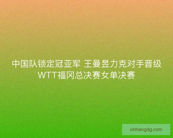 中国队锁定冠亚军 王曼昱力克对手晋级WTT福冈总决赛女单决赛