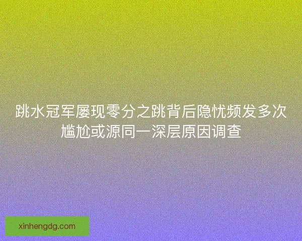 跳水冠军屡现零分之跳背后隐忧频发多次尴尬或源同一深层原因调查