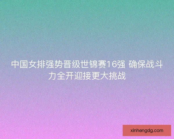 中国女排强势晋级世锦赛16强 确保战斗力全开迎接更大挑战