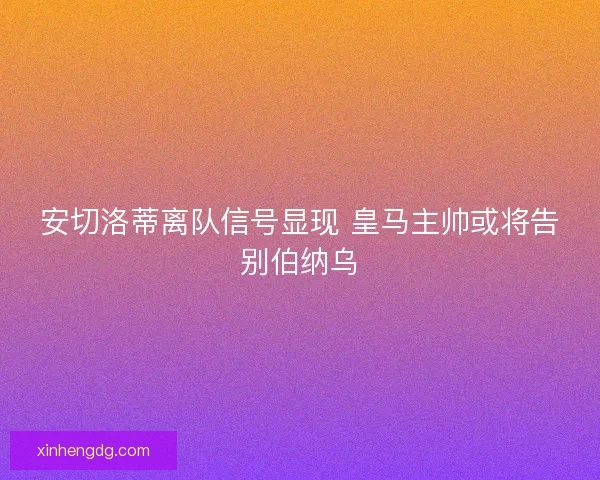 安切洛蒂离队信号显现 皇马主帅或将告别伯纳乌