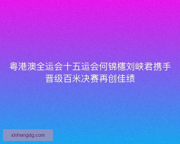 粤港澳全运会十五运会何锦櫶刘峡君携手晋级百米决赛再创佳绩
