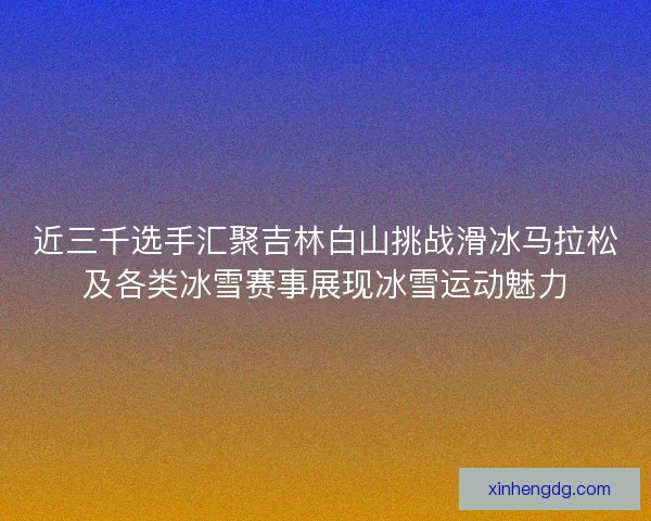 近三千选手汇聚吉林白山挑战滑冰马拉松及各类冰雪赛事展现冰雪运动魅力