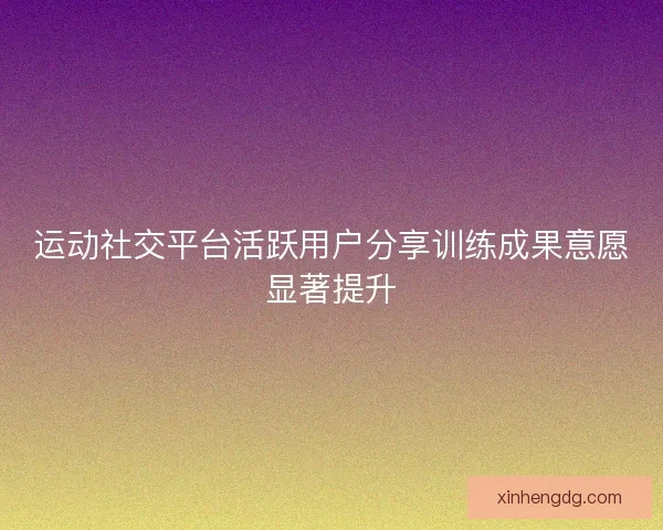 运动社交平台活跃用户分享训练成果意愿显著提升