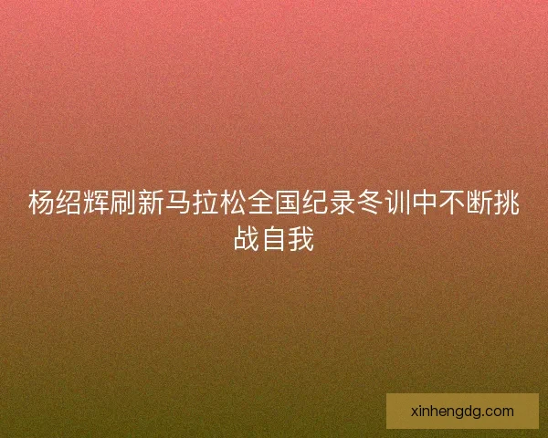 杨绍辉刷新马拉松全国纪录冬训中不断挑战自我